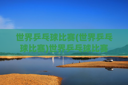 世界乒乓球比赛(世界乒乓球比赛)世界乒乓球比赛