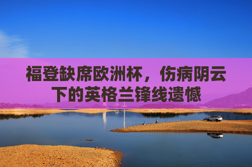 福登缺席欧洲杯,伤病阴云下的英格兰锋线遗憾