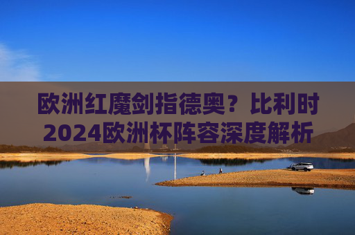 欧洲红魔剑指德奥?比利时2024欧洲杯阵容深度解析与对阵前瞻,欧洲红魔2024欧洲杯阵容解析,剑指德奥,前瞻对决