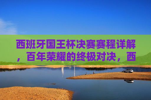 西班牙国王杯决赛赛程详解，百年荣耀的终极对决，西班牙国王杯决赛赛程，百年荣耀的终极对决
