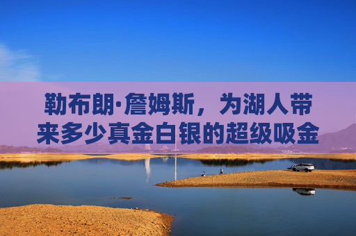 勒布朗·詹姆斯，为湖人带来多少真金白银的超级吸金机器？勒布朗·詹姆斯，湖人的超级吸金机器