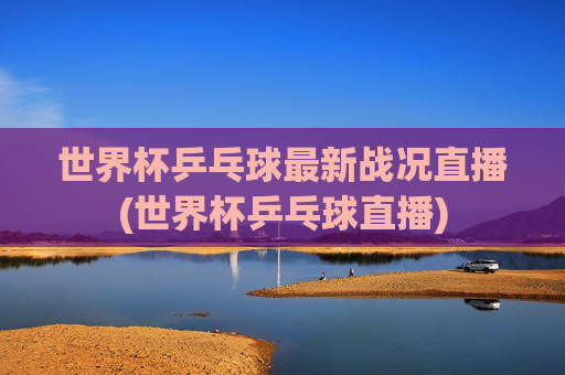 世界杯乒乓球最新战况直播(世界杯乒乓球直播)