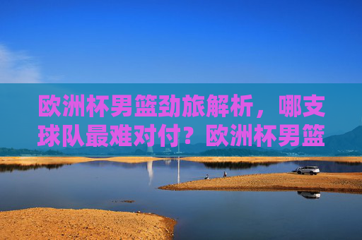 欧洲杯男篮劲旅解析，哪支球队最难对付？欧洲杯男篮劲旅解析，哪支球队最难对付？