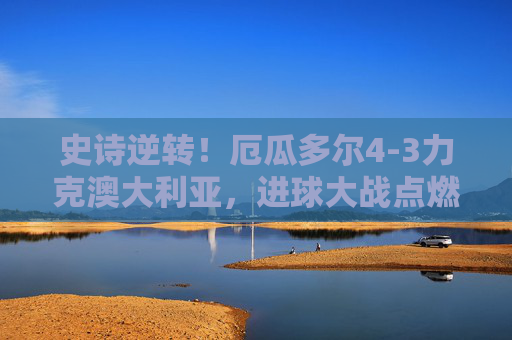 史诗逆转！厄瓜多尔4-3力克澳大利亚，进球大战点燃世界杯生死战，史诗逆转！厄瓜多尔4-3力克澳大利亚，世界杯生死战