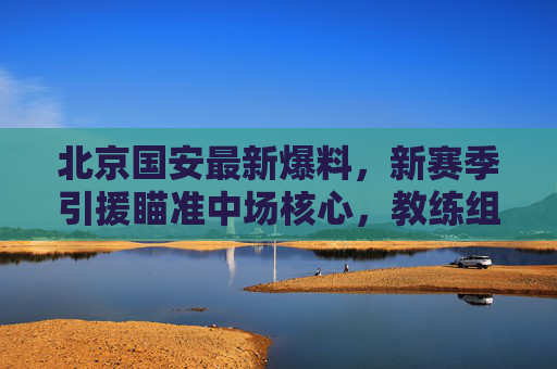 北京国安最新爆料，新赛季引援瞄准中场核心，教练组战术升级引期待，北京国安新赛季聚焦中场核心引援，战术升级备受期待