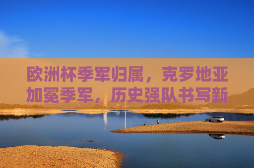 欧洲杯季军归属，克罗地亚加冕季军，历史强队书写新篇章，克罗地亚加冕欧洲杯季军 历史强队书写新篇章