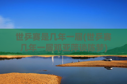 世乒赛是几年一届(世乒赛几年一届邓亚萍谈陈梦)