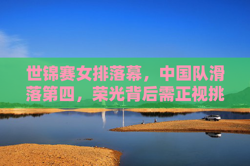 世锦赛女排落幕,中国队滑落第四,荣光背后需正视挑战,女排世锦赛落幕,中国队第四,荣光背后需正视挑战