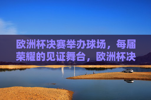 欧洲杯决赛举办球场,每届荣耀的见证舞台,欧洲杯决赛球场,每届荣耀的见证舞台