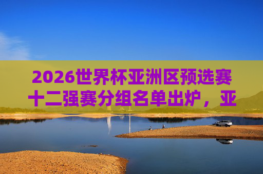 2026世界杯亚洲区预选赛十二强赛分组名单出炉，亚洲群雄再战世界杯门票，2026世界杯亚洲区预选赛十二强赛分组名单出炉 亚洲群雄争世界杯门票
