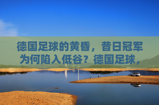 德国足球的黄昏，昔日冠军为何陷入低谷？德国足球，昔日冠军的黄昏低谷