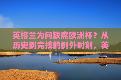 英格兰为何缺席欧洲杯?从历史到竞技的例外时刻,英格兰缺席欧洲杯,历史与竞技的例外时刻