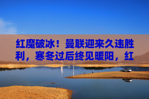 红魔破冰！曼联迎来久违胜利，寒冬过后终见暖阳，红魔破冰！曼联迎来久违胜利
