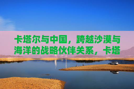 卡塔尔与中国,跨越沙漠与海洋的战略伙伴关系,卡塔尔与中国,跨越沙漠与海洋的战略伙伴关系