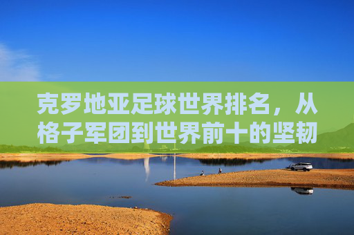 克罗地亚足球世界排名，从格子军团到世界前十的坚韧之路，克罗地亚足球，格子军团的世界前十坚韧之路