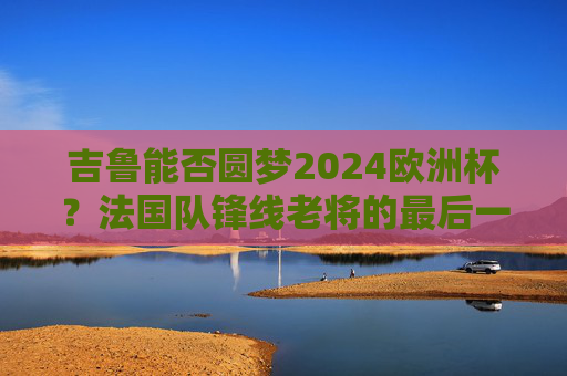 吉鲁能否圆梦2024欧洲杯？法国队锋线老将的最后一舞悬念，吉鲁2024欧洲杯圆梦？法国老将最后一舞悬念