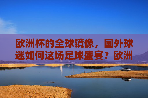 欧洲杯的全球镜像,国外球迷如何这场足球盛宴?欧洲杯全球镜像,国外球迷的足球盛宴侧写