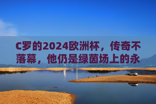 C罗的2024欧洲杯,传奇不落幕,他仍是绿茵场上的永动机,C罗2024欧洲杯,传奇不落幕,绿茵永动机