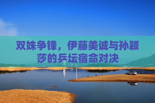 双姝争锋,伊藤美诚与孙颖莎的乒坛宿命对决