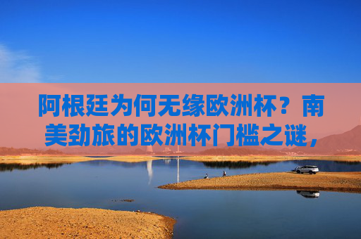 阿根廷为何无缘欧洲杯?南美劲旅的欧洲杯门槛之谜,阿根廷无缘欧洲杯,南美劲旅的欧洲杯门槛之谜