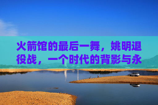 火箭馆的最后一舞,姚明退役战,一个时代的背影与永恒的灯塔,火箭馆最后一舞,姚明退役战,时代的背影与永恒灯塔
