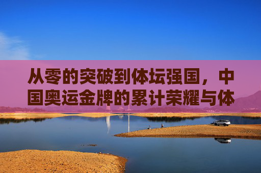 从零的突破到体坛强国，中国奥运金牌的累计荣耀与体育征程，从零突破到体坛强国，中国奥运金牌的荣耀征程