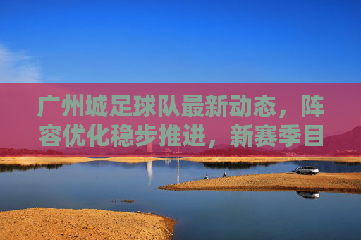 广州城足球队最新动态,阵容优化稳步推进,新赛季目标剑指中超前列,广州城足球队,阵容优化稳步推进,剑指中超前列