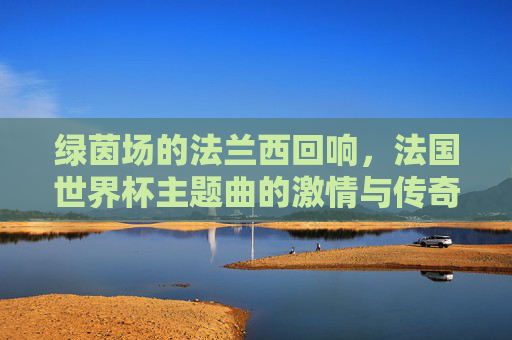 绿茵场的法兰西回响,法国世界杯主题曲的激情与传奇,法兰西绿茵回响,世界杯主题曲的激情传奇