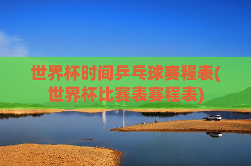 世界杯时间乒乓球赛程表(世界杯比赛表赛程表)
