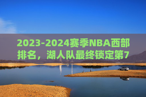 2023-2024赛季NBA西部排名，湖人队最终锁定第7，季后赛征程开启，2023-24赛季NBA，湖人锁定西部第7，季后赛征程开启
