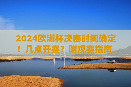 2024欧洲杯决赛时间确定!几点开赛?附观赛指南,2024欧洲杯决赛时间确定!附观赛指南