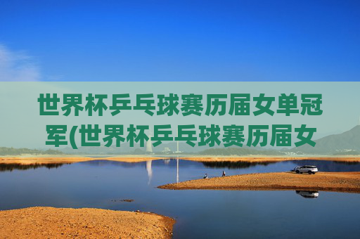 世界杯乒乓球赛历届女单冠军(世界杯乒乓球赛历届女单冠军是谁)