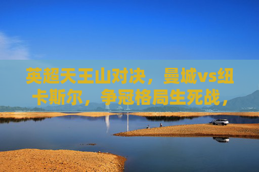 英超天王山对决，曼城vs纽卡斯尔，争冠格局生死战，英超天王山对决，曼城vs纽卡斯尔争冠生死战