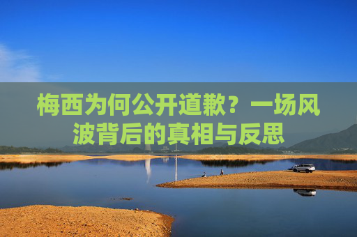 梅西为何公开道歉?一场风波背后的真相与反思