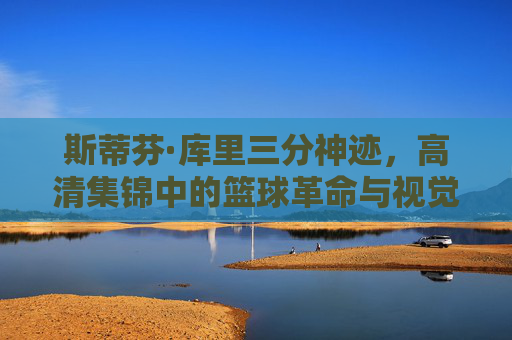 斯蒂芬·库里三分神迹，高清集锦中的篮球革命与视觉盛宴，库里三分神迹，高清集锦中的篮球革命与视觉盛宴