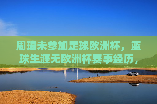 周琦未参加足球欧洲杯，篮球生涯无欧洲杯赛事经历，周琦未参加足球欧洲杯 篮球生涯亦无欧洲杯赛事经历