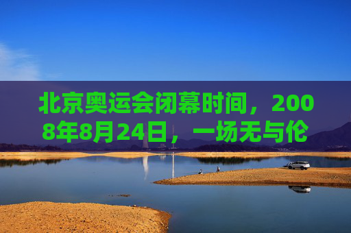 北京奥运会闭幕时间,2008年8月24日,一场无与伦比的盛典完美落幕,2008年8月24日北京奥运会闭幕,无与伦比的盛典完美落幕