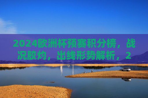2024欧洲杯预赛积分榜，战况胶灼，出线形势解析，2024欧洲杯预赛积分榜，战况胶灼 出线形势解析