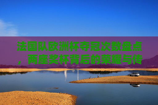 法国队欧洲杯夺冠次数盘点，两座奖杯背后的荣耀与传承，法国队欧洲杯两座奖杯，荣耀之路与传承