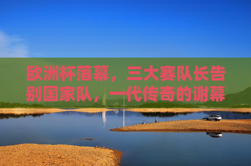 欧洲杯落幕，三大赛队长告别国家队，一代传奇的谢幕与传承，欧洲杯落幕，三大赛队长传奇谢幕与传承