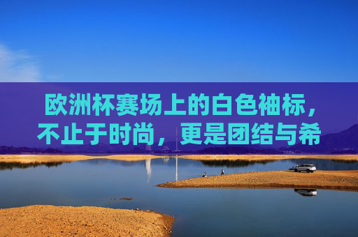 欧洲杯赛场上的白色袖标,不止于时尚,更是团结与希望的象征,欧洲杯白色袖标,团结与希望的赛场象征