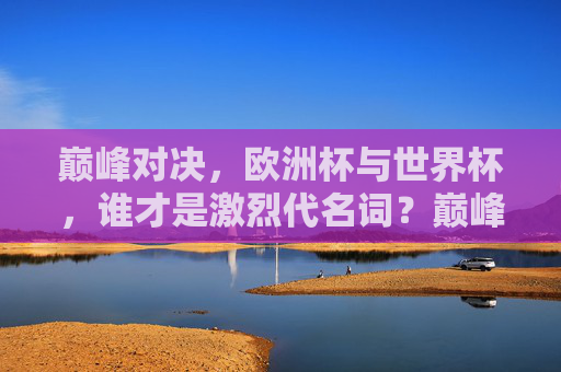 巅峰对决，欧洲杯与世界杯，谁才是激烈代名词？巅峰对决，欧洲杯VS世界杯，谁才是激烈代名词？