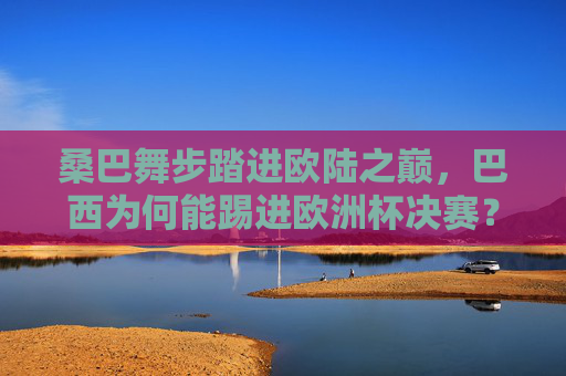 桑巴舞步踏进欧陆之巅,巴西为何能踢进欧洲杯决赛?桑巴舞步踏响欧陆之巅,巴西挺进欧洲杯决赛