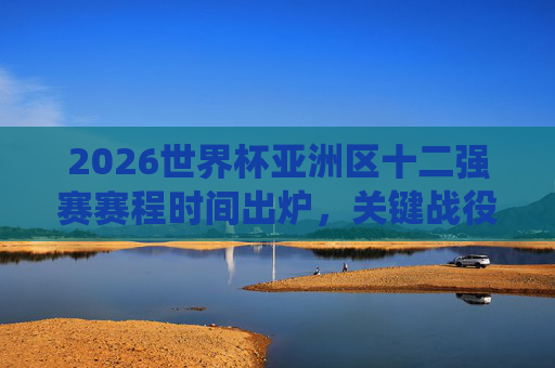 2026世界杯亚洲区十二强赛赛程时间出炉，关键战役全解析，观赛指南看这里，2026世界杯亚洲区十二强赛赛程出炉，关键战役解析与观赛指南
