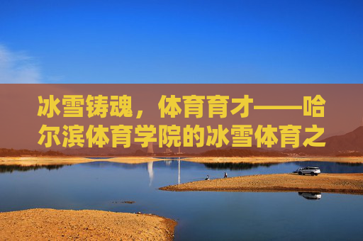 冰雪铸魂,体育育才——哈尔滨体育学院的冰雪体育之路,哈尔滨体育学院,冰雪铸魂育才之路