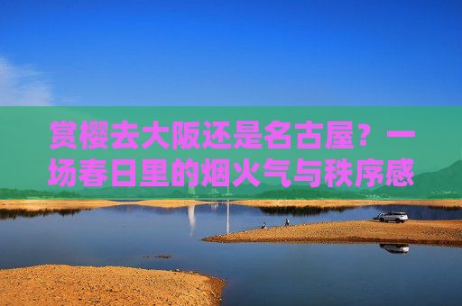 赏樱去大阪还是名古屋?一场春日里的烟火气与秩序感对决,春日赏樱,大阪烟火气VS名古屋秩序感
