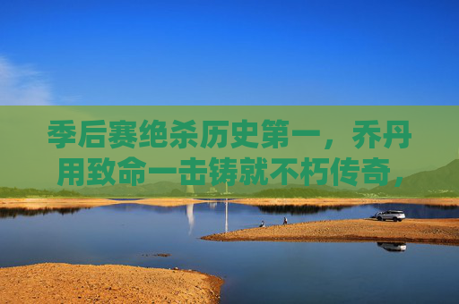 季后赛绝杀历史第一，乔丹用致命一击铸就不朽传奇，乔丹季后赛绝杀历史第一，致命一击铸就不朽传奇