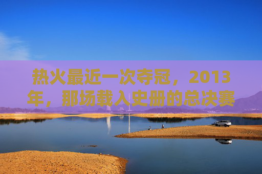 热火最近一次夺冠,2013年,那场载入史册的总决赛逆转,热火2013年总决赛逆转载入史册