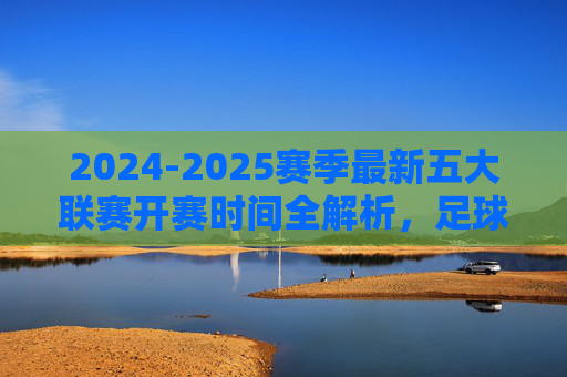 2024-2025赛季最新五大联赛开赛时间全解析，足球盛宴即将启幕，2024-2025赛季五大联赛开赛时间全解析，足球盛宴即将启幕