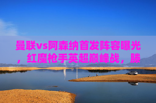 曼联vs阿森纳首发阵容曝光，红魔枪手英超巅峰战，滕哈格vs阿尔特塔战术博弈，曼联vs阿森纳，英超巅峰战，滕哈格与阿尔特塔战术博弈